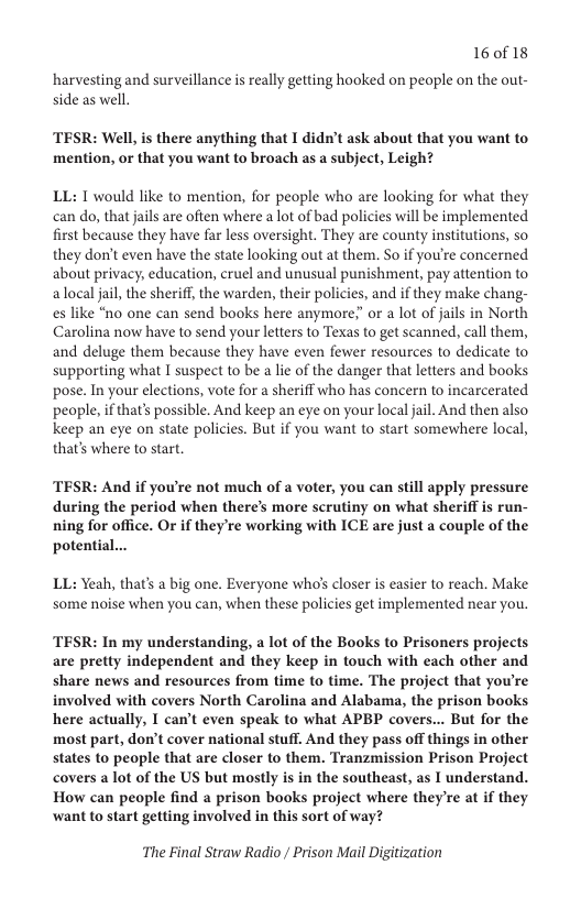 16018  harvesting and surveillance is really getting hooked on people on the out- side as well.  TESR: Well, is there anything that I didn’t ask about that you want to mention, or that you want to broach as a subject, Leigh?  LL: I would like to mention, for people who are looking for what they can do, that jails are often where a lot of bad policies will be implemented first because they have far less oversight. They are county institutions, so they don’t even have the state looking out at them. So if you’re concerned about privacy, education, cruel and unusual punishment, pay attention to alocal jail, the sheriff, the warden, their policies, and if they make chang- es like “no one can send books here anymore;” or a lot of jails in North Carolina now have to send your letters to Texas to get scanned, call them, and deluge them because they have even fewer resources to dedicate to supporting what I suspect to be a lie of the danger that letters and books pose. In your elections, vote for a sheriff who has concern to incarcerated people, if that’s possible. And keep an eye on your local jail. And then also keep an eye on state policies. But if you want to start somewhere local, that’s where to start.  TESR: And if you’re not much of a voter, you can still apply pressure during the period when there’s more scrutiny on what sheriff is run- ing for office. Or if they’re working with ICE are just a couple of the potential...  LL: Yeah, that’s a big one. Everyone who’s closer is easier to reach. Make some noise when you can, when these policies get implemented near you.  TESR: In my understanding, a lot of the Books to Prisoners projects are pretty independent and they keep in touch with each other and share news and resources from time to time. The project that you’re involved with covers North Carolina and Alabama, the prison books here actually, I can’t even speak to what APBP covers... But for the most part, don’t cover national stuff. And they pass off things in other states to people that are closer to them. Tranzmission Prison Project covers alot of the US but mostly is in the southeast, as I understand. How can people find a prison books project where they’re at if they ‘want to start getting involved in this sort of way?  The Final Straw Radio / Prison Mail Digitization 